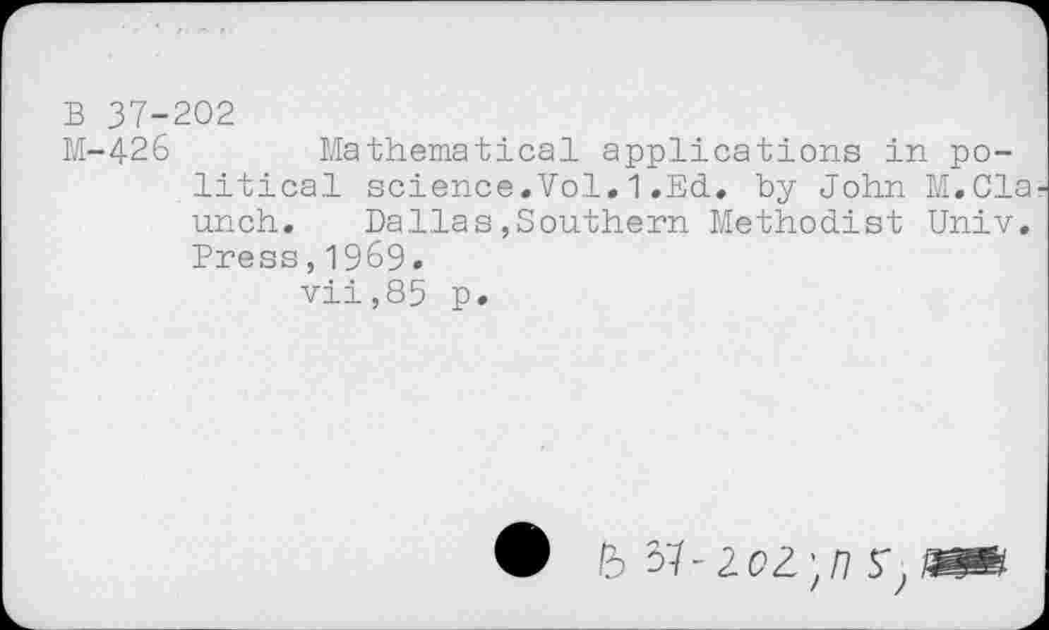 ﻿B 37-202
M-426	Mathematical applications in po-
litical science.Vol.1.Ed. by John M.Cla unch. Dallas,Southern Methodist Univ. Press,1969.
vii,85 p.
lb 51-2.0^11